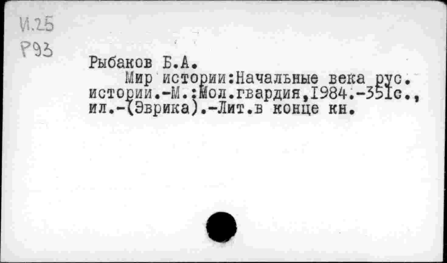 ﻿И.гб
?<&
Рыбаков Б.А.
Мир истории Начальные века рус. истории.-М.:мол.гвардия,1984.-351с., ил.-(Эврика).-Лит.в конце кн.